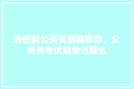 选任制公务员到期咋办，公务员考试题会过期么 建筑考试