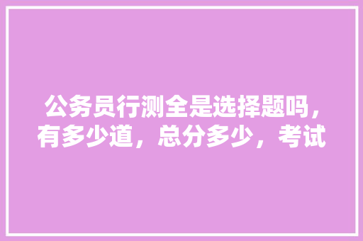 公务员行测全是选择题吗，有多少道，总分多少，考试时间多少，申论多少分，时间多少，什么题型，公务员行测考试题数量 教育科普