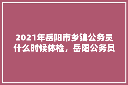 2021年岳阳市乡镇公务员什么时候体检，岳阳公务员考试题库网站 大学排名