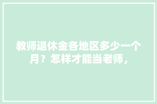 教师退休金各地区多少一个月？怎样才能当老师， 教育科普