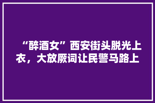 “醉酒女”西安街头脱光上衣，大放厥词让民警马路上跪48小时, 你怎么看，陕西公务员题难吗 教育科普