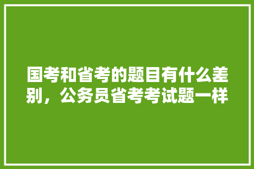 国考和省考的题目有什么差别，公务员省考考试题一样吗知乎 教育科普