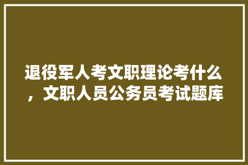 退役军人考文职理论考什么，文职人员公务员考试题库