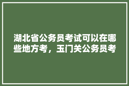 湖北省公务员考试可以在哪些地方考，玉门关公务员考试题库及答案 大学排名