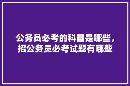 公务员必考的科目是哪些，招公务员必考试题有哪些 专业填报