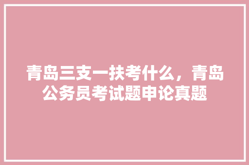 青岛三支一扶考什么，青岛公务员考试题申论真题 公考知识