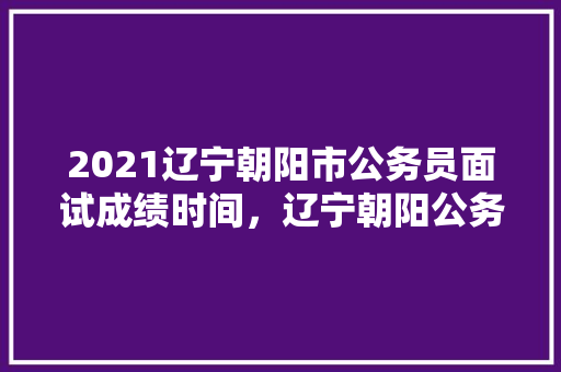 2021辽宁朝阳市公务员面试成绩时间，辽宁朝阳公务员考试题及答案 大学排名