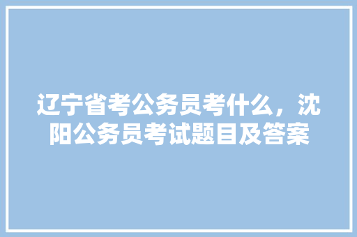 辽宁省考公务员考什么，沈阳公务员考试题目及答案 教育科普