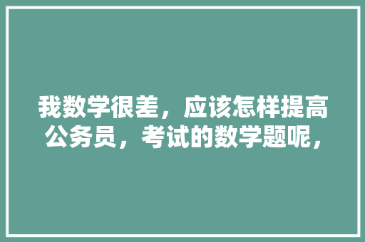 我数学很差,应该怎样提高公务员,考试的数学题呢,公务员考试真题数学 公考知识 我数学很差,应该怎样提高公务员,考试的数学题呢,公务员考试真题数学 公考知识