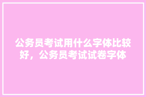 公务员考试用什么字体比较好，公务员考试试卷字体 大学排名