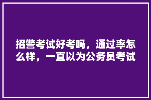 招警考试好考吗，通过率怎么样，一直以为公务员考试题很难,原来是这套路,太简单了吧! 大学排名