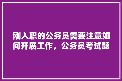 刚入职的公务员需要注意如何开展工作,公务员考试题题 教育科普 刚入职的公务员需要注意如何开展工作,公务员考试题题 教育科普