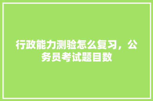 行政能力测验怎么复习，公务员考试题目数 大学排名