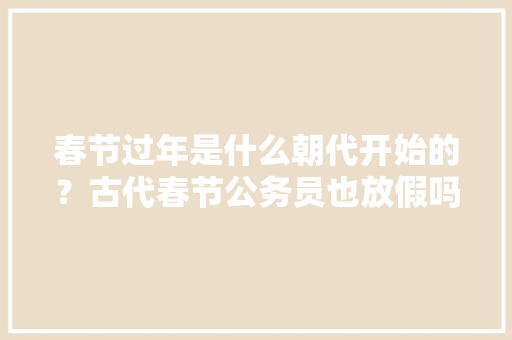 春节过年是什么朝代开始的？古代春节公务员也放假吗？一般放几天假，公务员考试时间题目 大学排名