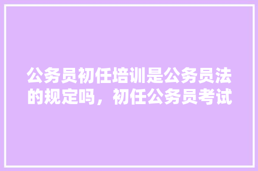 公务员初任培训是公务员法的规定吗，初任公务员考试题库 大学排名