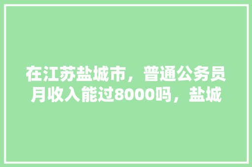 在江苏盐城市，普通公务员月收入能过8000吗，盐城公务员考试题及答案 教育科普