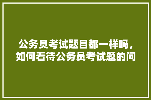 公务员考试题目都一样吗，如何看待公务员考试题的问题 教育科普