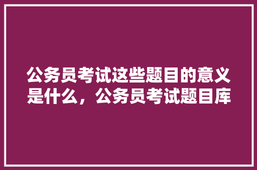 公务员考试这些题目的意义是什么，公务员考试题目库及答案 专业填报