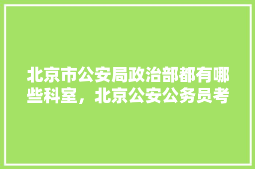 北京市公安局政治部都有哪些科室，北京公安公务员考试题及答案 专业填报