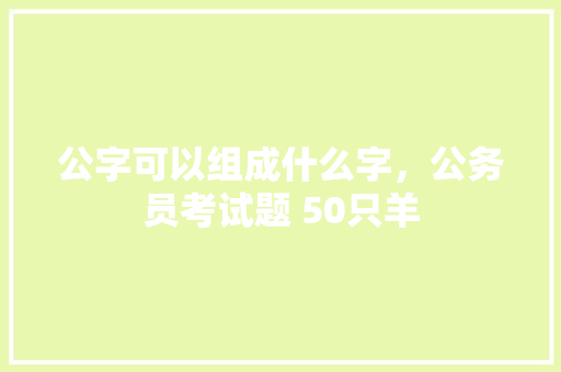 公字可以组成什么字，公务员考试题 50只羊 建筑考试