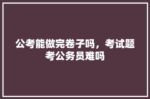 公考能做完卷子吗，考试题考公务员难吗 教育科普