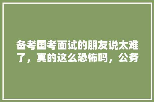 备考国考面试的朋友说太难了，真的这么恐怖吗，公务员考试题朗读视频下载 大学排名