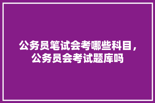 公务员笔试会考哪些科目，公务员会考试题库吗 大学排名