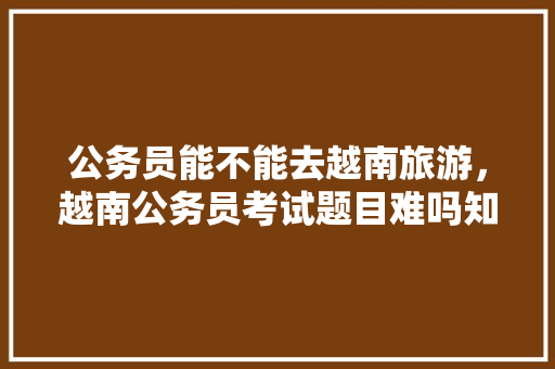 公务员能不能去越南旅游，越南公务员考试题目难吗知乎 教育科普