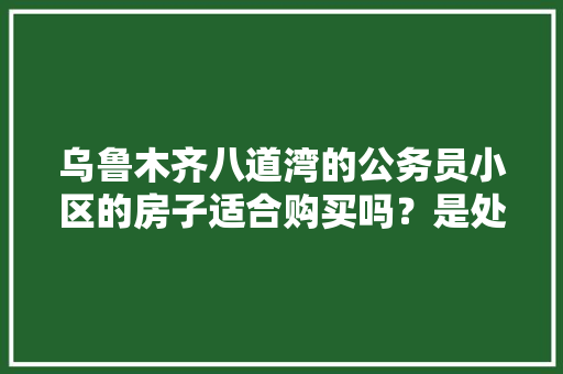 乌鲁木齐八道湾的公务员小区的房子适合购买吗？是处在采空区吗，公务员考试题库新疆卷 大学排名
