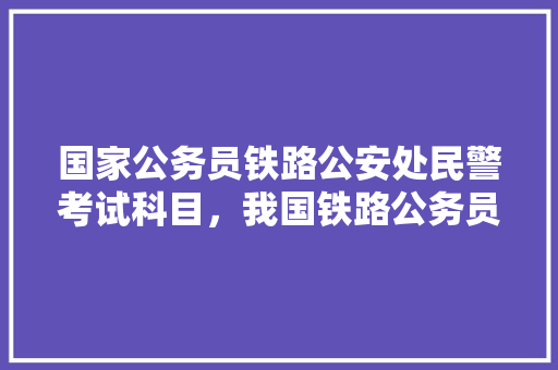 国家公务员铁路公安处民警考试科目，我国铁路公务员考试题目 大学排名