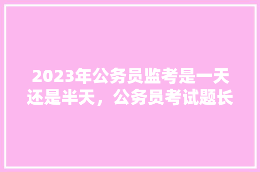 2023年公务员监考是一天还是半天，公务员考试题长短题 教育科普
