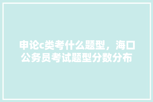 申论c类考什么题型，海口公务员考试题型分数分布