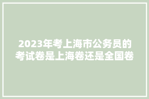 2023年考上海市公务员的考试卷是上海卷还是全国卷，上海公务员每日考试题库 建筑考试