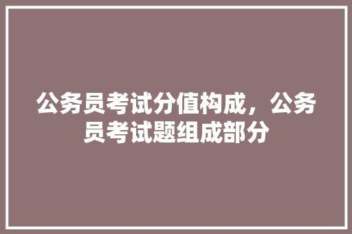 公务员考试分值构成，公务员考试题组成部分 公考知识