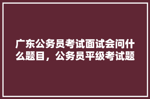 广东公务员考试面试会问什么题目，公务员平级考试题库及答案 教育科普