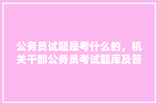 公务员试题是考什么的，机关干部公务员考试题库及答案 教育科普