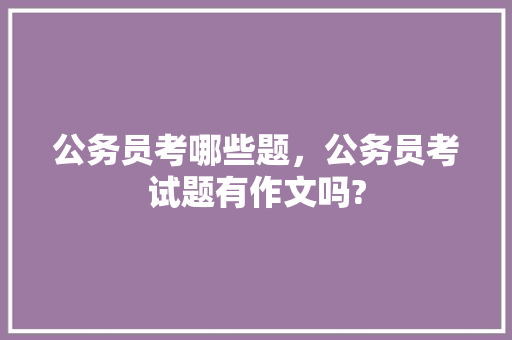公务员考哪些题，公务员考试题有作文吗? 大学排名