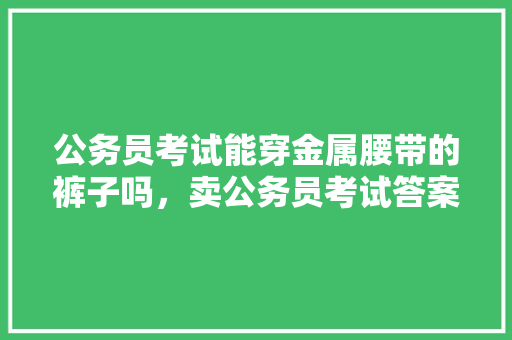 公务员考试能穿金属腰带的裤子吗，卖公务员考试答案是什么罪名 建筑考试