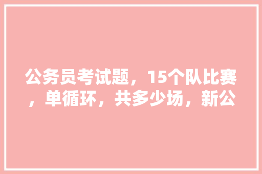 公务员考试题，15个队比赛，单循环，共多少场，新公务员法测试题目 大学排名