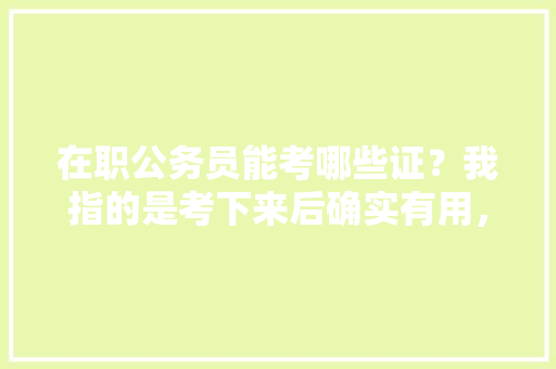 在职公务员能考哪些证？我指的是考下来后确实有用，比如下班后兼个职，补贴可怜的工资，公务员在职考试题及答案 专业填报