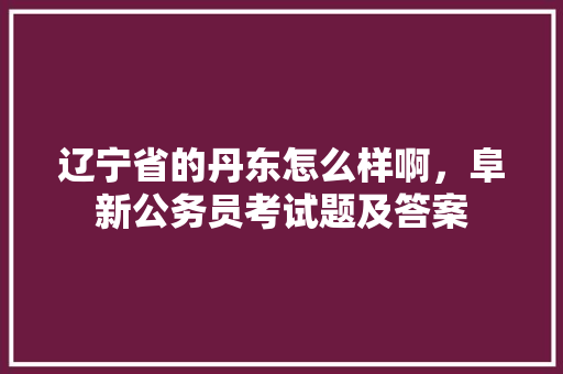 辽宁省的丹东怎么样啊，阜新公务员考试题及答案 教育科普