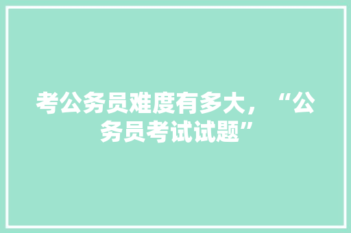 考公务员难度有多大，“公务员考试试题” 专业填报