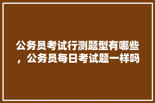 公务员考试行测题型有哪些，公务员每日考试题一样吗 教育科普