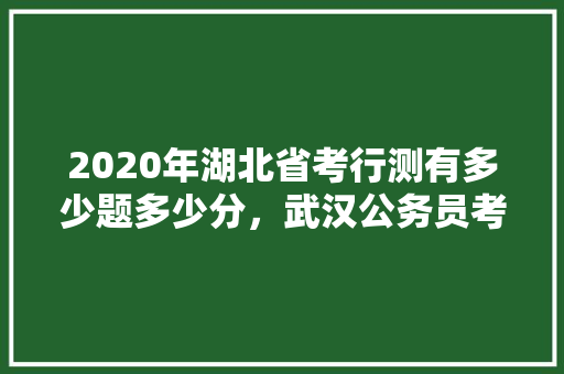 2020年湖北省考行测有多少题多少分，武汉公务员考试题量多少 建筑考试