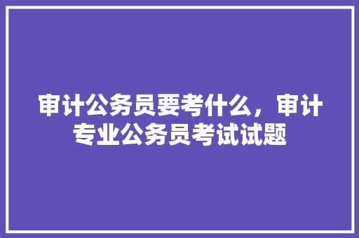 审计公务员要考什么，审计专业公务员考试试题 教育科普