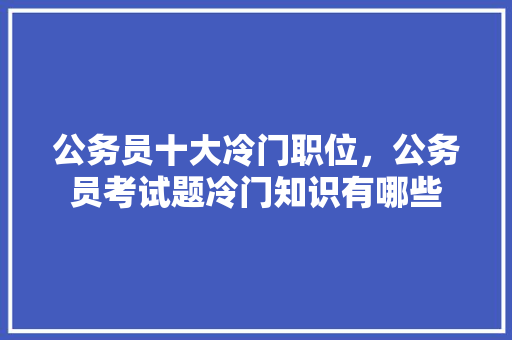 公务员十大冷门职位，公务员考试题冷门知识有哪些 大学排名