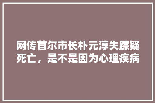 网传首尔市长朴元淳失踪疑死亡，是不是因为心理疾病而自杀的呢，二月份公务员考试题目一样吗