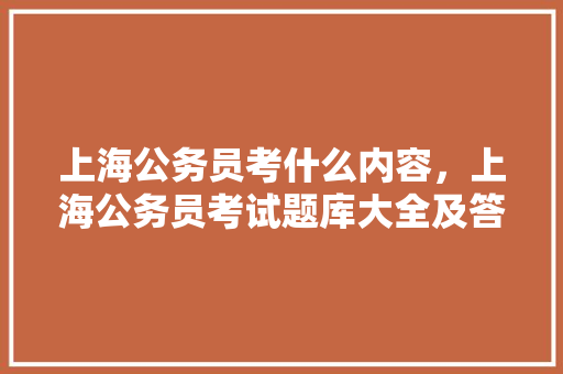 上海公务员考什么内容，上海公务员考试题库大全及答案 大学排名