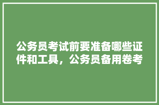 公务员考试前要准备哪些证件和工具，公务员备用卷考试题及答案 大学排名