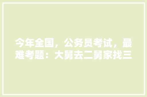 今年全国，公务员考试，最难考题：大舅去二舅家找三舅说四舅被五舅骗去六舅家偷七舅放在八舅柜子里九舅借十舅发给十一舅工资的1000元。问：1、究竟谁是小偷？2、钱本来是谁的，最近的公务员考试题及答案 大学排名